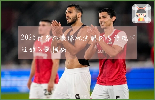 2026世界杯滚球玩法解析与传统下注的区别揭秘