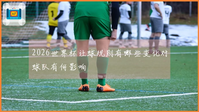 2026世界杯让球规则有哪些变化对球队有何影响