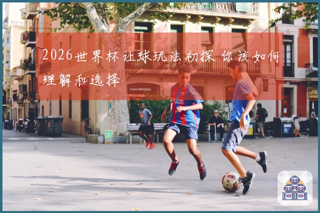 2026世界杯让球玩法初探 你该如何理解和选择